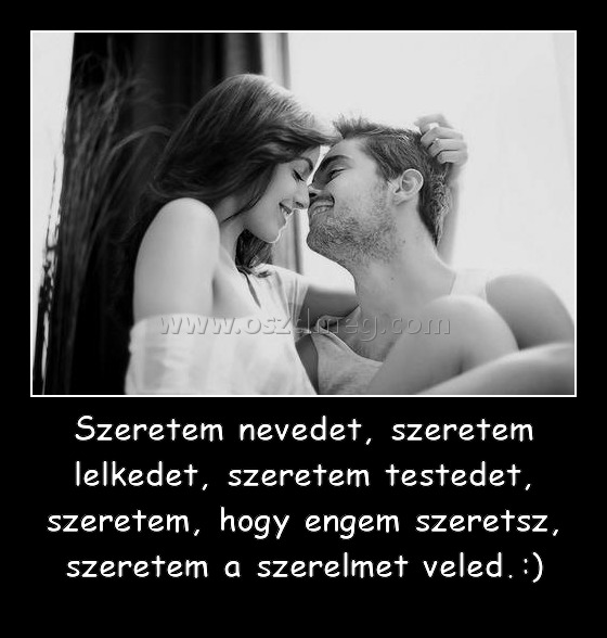 Szeretem nevedet, szeretem lelkedet, szeretem testedet, szeretem, hogy engem szeretsz, szeretem a szerelmet veled.:) Szeretem nevedet, szeretem lelkedet, szeretem testedet, szeretem, hogy engem szeretsz, szeretem a szerelmet veled.:)