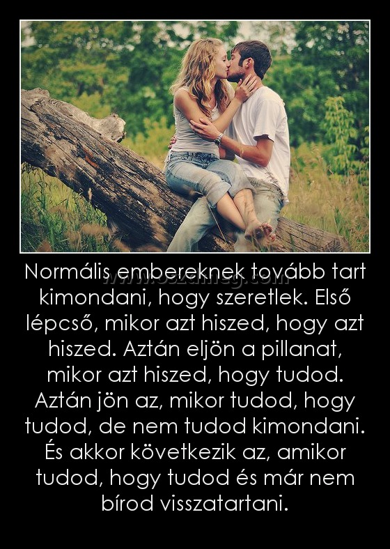 Normális embereknek tovább tart kimondani, hogy szeretlek. Első lépcső, mikor azt hiszed, hogy azt hiszed. Aztán eljön a pillanat, mikor azt hiszed, hogy tudod. Aztán jön az, mikor tudod, hogy tudod, de nem tudod kimondani. És akkor következik az, amikor Normális embereknek tovább tart kimondani, hogy szeretlek. Első lépcső, mikor azt hiszed, hogy azt hiszed. Aztán eljön a pillanat, mikor azt hiszed, hogy tudod. Aztán jön az, mikor tudod, hogy tudod, de nem tudod kimondani. És akkor következik az, amikor