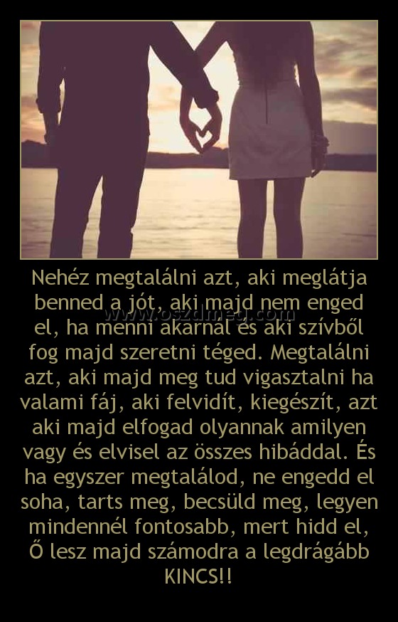 Nehéz megtalálni azt, aki meglátja benned a jót, aki majd nem enged el, ha menni akarnál és aki szívből fog majd szeretni téged. Megtalálni azt, aki majd meg tud vigasztalni ha valami fáj, aki felvidít, kiegészít, azt aki majd elfogad olyannak amilyen vag Nehéz megtalálni azt, aki meglátja benned a jót, aki majd nem enged el, ha menni akarnál és aki szívből fog majd szeretni téged. Megtalálni azt, aki majd meg tud vigasztalni ha valami fáj, aki felvidít, kiegészít, azt aki majd elfogad olyannak amilyen vag