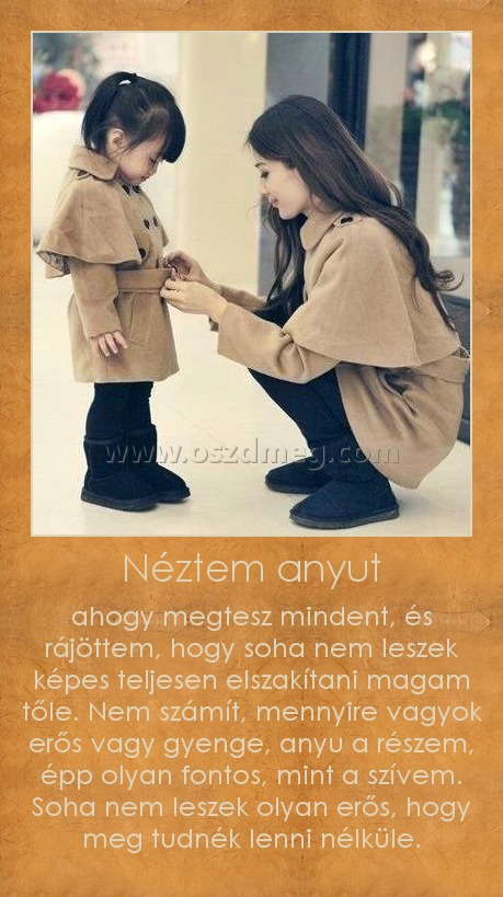 Néztem anyut Néztem anyut
ahogy megtesz mindent, és rájöttem, hogy soha nem leszek képes teljesen elszakítani magam tőle. Nem számít, mennyire vagyok erős vagy gyenge, anyu a részem, épp olyan fontos, mint a szívem. Soha nem leszek olyan erős, hogy meg tudnék lenni nélküle.