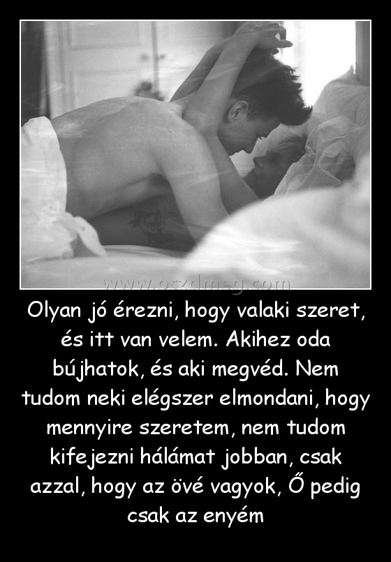 Olyan jó érezni, hogy valaki szeret, és itt van velem. Akihez oda bújhatok, és aki megvéd. Nem tudom neki elégszer elmondani, hogy mennyire szeretem, nem tudom kifejezni hálámat jobban, csak azzal, hogy az övé vagyok, Ő pedig csak az enyém Olyan jó érezni, hogy valaki szeret, és itt van velem. Akihez oda bújhatok, és aki megvéd. Nem tudom neki elégszer elmondani, hogy mennyire szeretem, nem tudom kifejezni hálámat jobban, csak azzal, hogy az övé vagyok, Ő pedig csak az enyém
