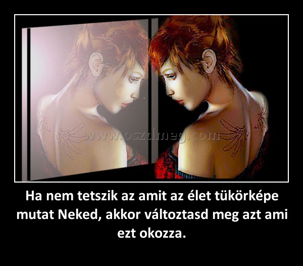 Ha nem tetszik az amit az élet tükörképe mutat Neked, akkor változtasd meg azt ami ezt okozza. Ha nem tetszik az amit az élet tükörképe mutat Neked, akkor változtasd meg azt ami ezt okozza.