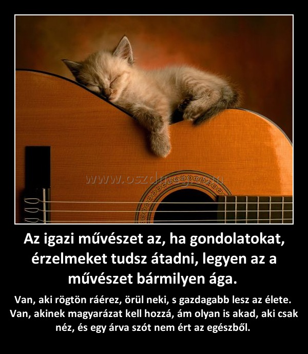 Az igazi művészet az, ha gondolatokat, érzelmeket tudsz átadni, legyen az a művészet bármilyen ága. Az igazi művészet az, ha gondolatokat, érzelmeket tudsz átadni, legyen az a művészet bármilyen ága.
Van, aki rögtön ráérez, örül neki, s gazdagabb lesz az élete. Van, akinek magyarázat kell hozzá, ám olyan is akad, aki csak néz, és egy árva szót nem ért az egészből.