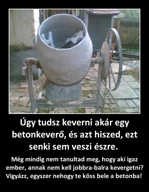 Úgy tudsz keverni akár egy betonkeverő, és azt hiszed, ezt senki sem veszi észre. Úgy tudsz keverni akár egy betonkeverő, és azt hiszed, ezt senki sem veszi észre.
Még mindig nem tanultad meg, hogy aki igaz ember, annak nem kell jobbra-balra kevergetni? Vigyázz, egyszer nehogy te köss bele a betonba!