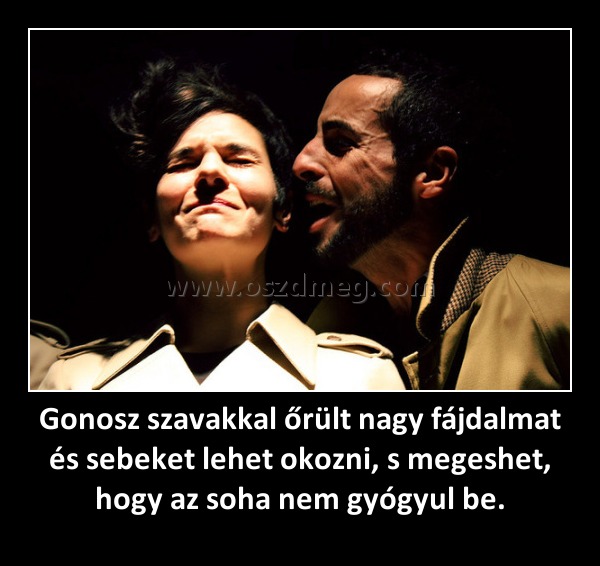 Gonosz szavakkal őrült nagy fájdalmat és sebeket lehet okozni, s megeshet, hogy az soha nem gyógyul be. Gonosz szavakkal őrült nagy fájdalmat és sebeket lehet okozni, s megeshet, hogy az soha nem gyógyul be.