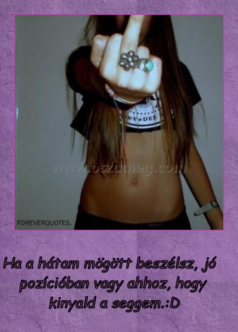 
 
Ha a hátam mögött beszélsz, jó pozícióban vagy ahhoz, hogy kinyald a seggem.:D 