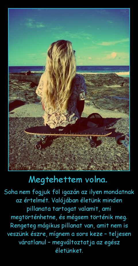 Megtehettem volna. Megtehettem volna.
Soha nem fogjuk föl igazán az ilyen mondatnak az értelmét. Valójában életünk minden pillanata tartogat valamit, ami megtörténhetne, és mégsem történik meg. Rengeteg mágikus pillanat van, amit nem is veszünk észre, mígnem a sors keze – teljesen váratlanul – megváltoztatja az egész életünket.