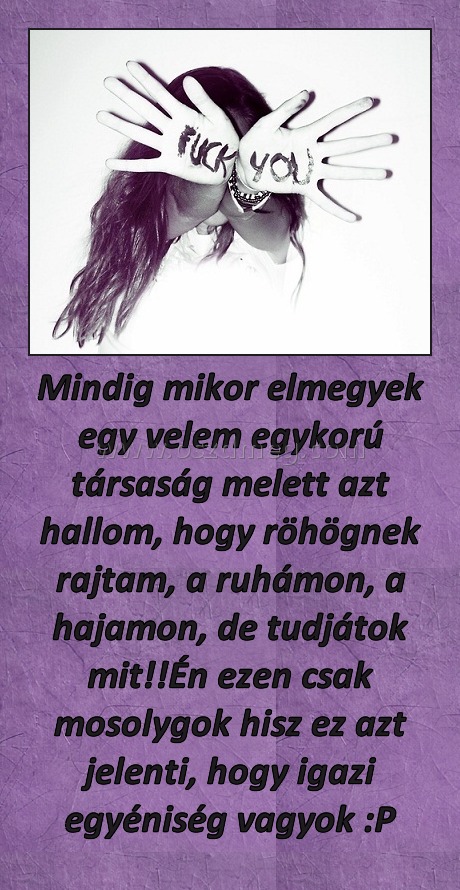 Mindig mikor elmegyek egy velem egykorú társaság melett azt hallom, hogy röhögnek rajtam, a ruhámon, a hajamon, de tudjátok mit!!Én ezen csak mosolygok hisz ez azt jelenti, hogy igazi egyéniség vagyok :P Mindig mikor elmegyek egy velem egykorú társaság melett azt hallom, hogy röhögnek rajtam, a ruhámon, a hajamon, de tudjátok mit!!Én ezen csak mosolygok hisz ez azt jelenti, hogy igazi egyéniség vagyok :P