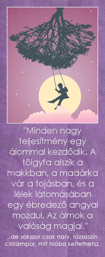 "Minden nagy teljesítmény egy álommal kezdődik. A tölgyfa alszik a makkban, a madárka vár a tojásban, és a lélek látomásában egy ébredező angyal mozdul. Az álmok a valóság magjai." "Minden nagy teljesítmény egy álommal kezdődik. A tölgyfa alszik a makkban, a madárka vár a tojásban, és a lélek látomásában egy ébredező angyal mozdul. Az álmok a valóság magjai."
..de sokszor csak naív, rózsaszín csillámpor, mit hiába keltethetsz.