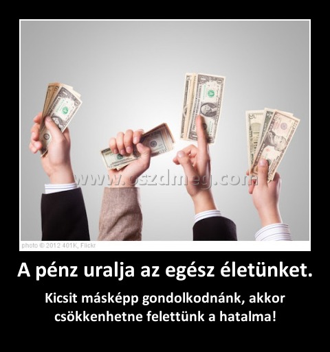 A pénz uralja az egész életünket.
 
Kicsit másképp gondolkodnánk, akkor csökkenhetne felettünk a hatalma!