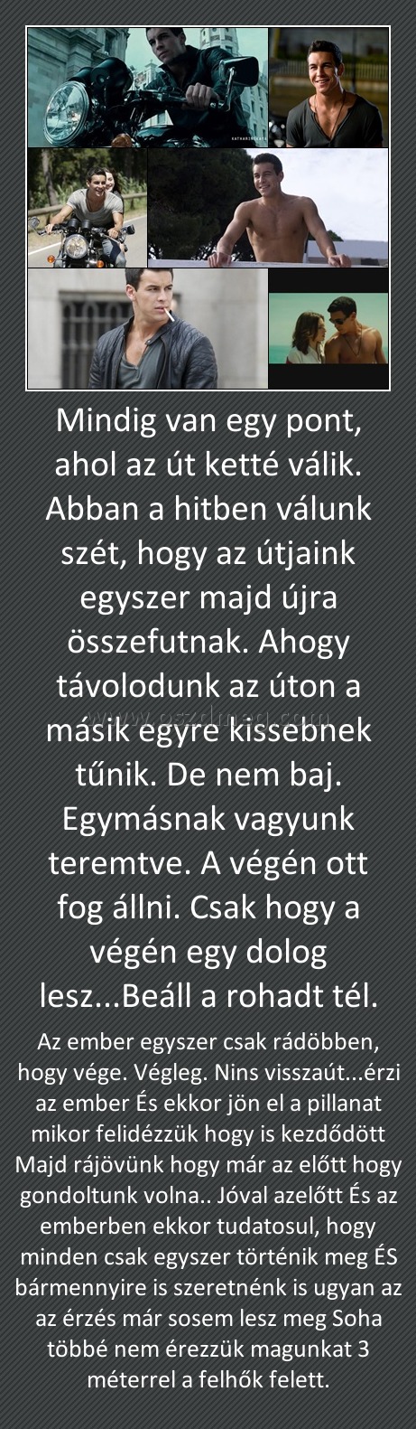 Mindig van egy pont, ahol az út ketté válik. Abban a hitben válunk szét, hogy az útjaink egyszer majd újra összefutnak. Ahogy távolodunk az úton a másik egyre kissebnek tűnik. De nem baj. Egymásnak vagyunk teremtve. A végén ott fog állni. Csak hogy a végé
 
Az ember egyszer csak rádöbben, hogy vége. Végleg. Nins visszaút...érzi az ember És ekkor jön el a pillanat mikor felidézzük hogy is kezdődött Majd rájövünk hogy már az előtt hogy gondoltunk volna.. Jóval azelőtt És az emberben ekkor tudatosul, hogy minden csak egyszer történik meg ÉS bármennyire is szeretnénk is ugyan az az érzés már sosem lesz meg Soha többé nem érezzük magunkat 3 méterrel a felhők felett.