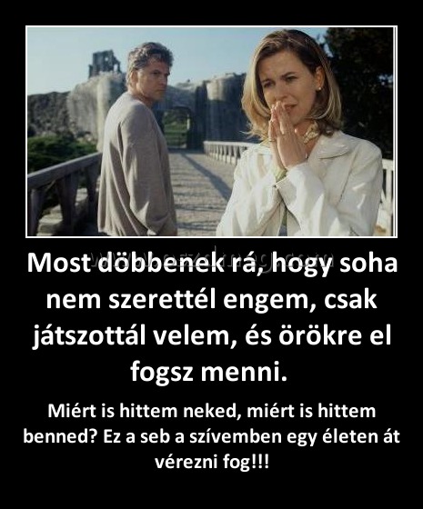 Most döbbenek rá, hogy soha nem szerettél engem, csak játszottál velem, és örökre el fogsz menni. Most döbbenek rá, hogy soha nem szerettél engem, csak játszottál velem, és örökre el fogsz menni.
Miért is hittem neked, miért is hittem benned? Ez a seb a szívemben egy életen át vérezni fog!!!