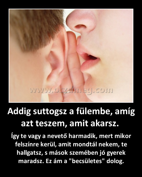Addig suttogsz a fülembe, amíg azt teszem, amit akarsz. Addig suttogsz a fülembe, amíg azt teszem, amit akarsz.
Így te vagy a nevető harmadik, mert mikor felszínre kerül, amit mondtál nekem, te hallgatsz, s mások szemében jó gyerek maradsz. Ez ám a