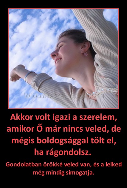 Akkor volt igazi a szerelem, amikor Ő már nincs veled, de mégis boldogsággal tölt el, ha rágondolsz. Akkor volt igazi a szerelem, amikor Ő már nincs veled, de mégis boldogsággal tölt el, ha rágondolsz.
Gondolatban örökké veled van, és a lelked még mindig simogatja.