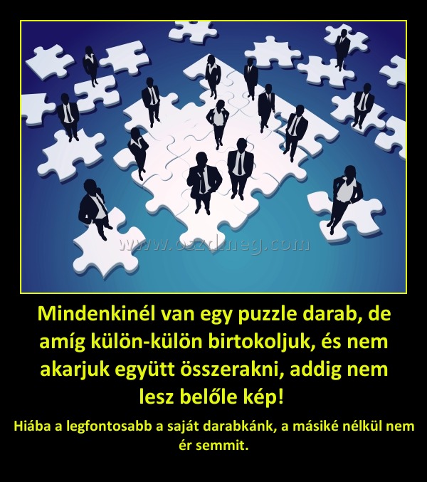 Mindenkinél van egy puzzle darab, de amíg külön-külön birtokoljuk, és nem akarjuk együtt összerakni, addig nem lesz belőle kép! Mindenkinél van egy puzzle darab, de amíg külön-külön birtokoljuk, és nem akarjuk együtt összerakni, addig nem lesz belőle kép!
Hiába a legfontosabb a saját darabkánk, a másiké nélkül nem ér semmit.