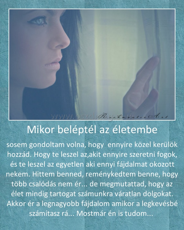 Mikor beléptél az életembe Mikor beléptél az életembe
sosem gondoltam volna, hogy ennyire közel kerülök hozzád. Hogy te leszel az,akit ennyire szeretni fogok, és te leszel az egyetlen aki ennyi fájdalmat okozott nekem. Hittem benned, reménykedtem benne, hogy több csalódás nem ér... de megmutattad, hogy az élet mindig tartogat számunkra váratlan dolgokat. Akkor ér a legnagyobb fájdalom amikor a legkevésbé számítasz rá... Mostmár én is tudom...