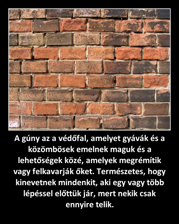 A gúny az a védőfal, amelyet gyávák és a közömbösek emelnek maguk és a lehetőségek közé, amelyek megrémítik vagy felkavarják őket. Természetes, hogy kinevetnek mindenkit, aki egy vagy több lépéssel előttük jár, mert nekik csak ennyire telik. A gúny az a védőfal, amelyet gyávák és a közömbösek emelnek maguk és a lehetőségek közé, amelyek megrémítik vagy felkavarják őket. Természetes, hogy kinevetnek mindenkit, aki egy vagy több lépéssel előttük jár, mert nekik csak ennyire telik.
