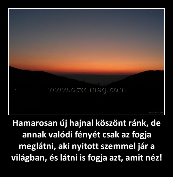 Hamarosan új hajnal köszönt ránk, de annak valódi fényét csak az fogja meglátni, aki nyitott szemmel jár a világban, és látni is fogja azt, amit néz! Hamarosan új hajnal köszönt ránk, de annak valódi fényét csak az fogja meglátni, aki nyitott szemmel jár a világban, és látni is fogja azt, amit néz!