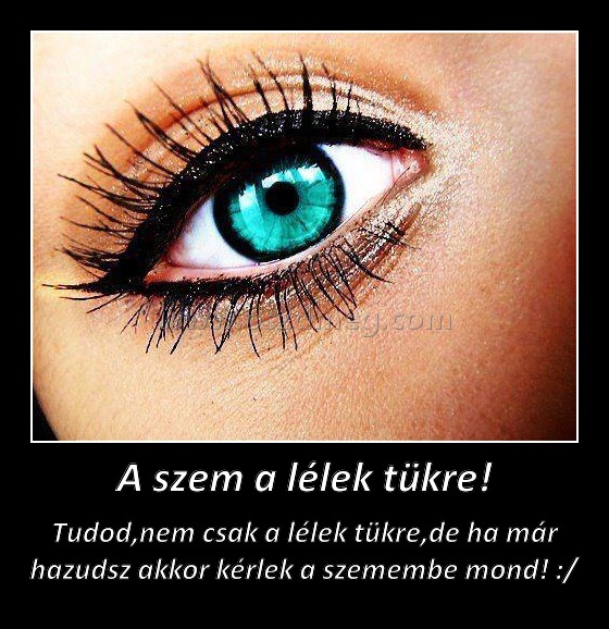 A szem a lélek tükre! A szem a lélek tükre!
Tudod,nem csak a lélek tükre,de ha már hazudsz akkor kérlek a szemembe mond! :/