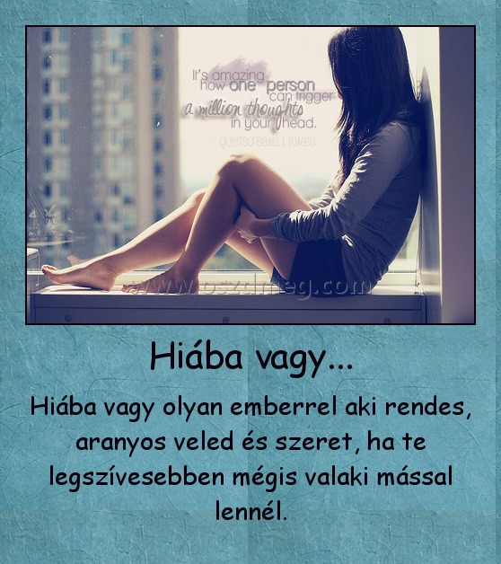 Hiába vagy...
 
Hiába vagy olyan emberrel aki rendes, aranyos veled és szeret, ha te legszívesebben mégis valaki mással lennél.