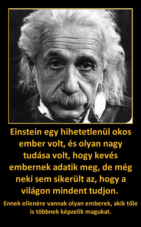 Einstein egy hihetetlenül okos ember volt, és olyan nagy tudása volt, hogy kevés embernek adatik meg, de még neki sem sikerült az, hogy a világon mindent tudjon. Einstein egy hihetetlenül okos ember volt, és olyan nagy tudása volt, hogy kevés embernek adatik meg, de még neki sem sikerült az, hogy a világon mindent tudjon.
Ennek ellenére vannak olyan emberek, akik tőle is többnek képzelik magukat.