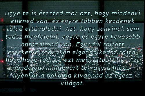 Ugye te is érezted már azt Ugye te is érezted már azt
Ugye te is érezted már azt, hogy mindenki ellened van, és egyre többen kezdenek tőled eltávolodni. Azt, hogy senkinek sem tudsz megfelelni, egyre és egyre kevesebb önbizalmad van. Egyedül töltött estéken-éjszakákon elgondolkodsz rajta, hogy hogy tudnád ezt megváltoztatni. Azt gondolod, mindenért te vagy a hibás. Ilyenkor a pokolba kívánnád az egész világot.