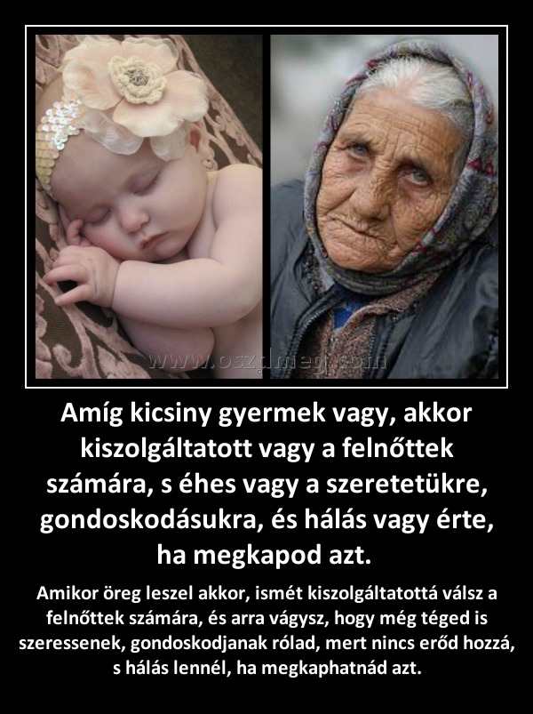 Amíg kicsiny gyermek vagy, akkor kiszolgáltatott vagy a felnőttek számára, s éhes vagy a szeretetükre, gondoskodásukra, és hálás vagy érte, ha megkapod azt. Amíg kicsiny gyermek vagy, akkor kiszolgáltatott vagy a felnőttek számára, s éhes vagy a szeretetükre, gondoskodásukra, és hálás vagy érte, ha megkapod azt.
Amikor öreg leszel akkor, ismét kiszolgáltatottá válsz a felnőttek számára, és arra vágysz, hogy még téged is szeressenek, gondoskodjanak rólad, mert nincs erőd hozzá, s hálás lennél, ha megkaphatnád azt.