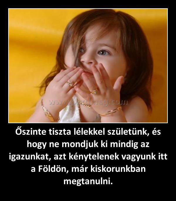 Őszinte tiszta lélekkel születünk, és hogy ne mondjuk ki mindig az igazunkat, azt kénytelenek vagyunk itt a Földön, már kiskorunkban megtanulni. Őszinte tiszta lélekkel születünk, és hogy ne mondjuk ki mindig az igazunkat, azt kénytelenek vagyunk itt a Földön, már kiskorunkban megtanulni.