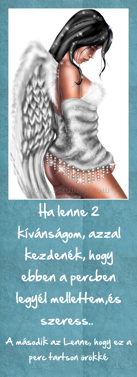 Ha lenne 2 kívánságom, azzal kezdenék, hogy ebben a percben legyél mellettem,és szeress.. Ha lenne 2 kívánságom, azzal kezdenék, hogy ebben a percben legyél mellettem,és szeress..
A második az Lenne, hogy ez a perc tartson örökké